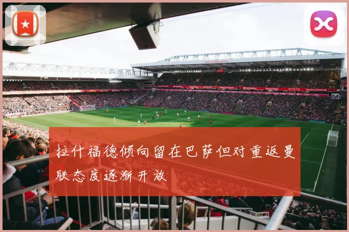 拉什福德倾向留在巴萨但对重返曼联态度逐渐开放