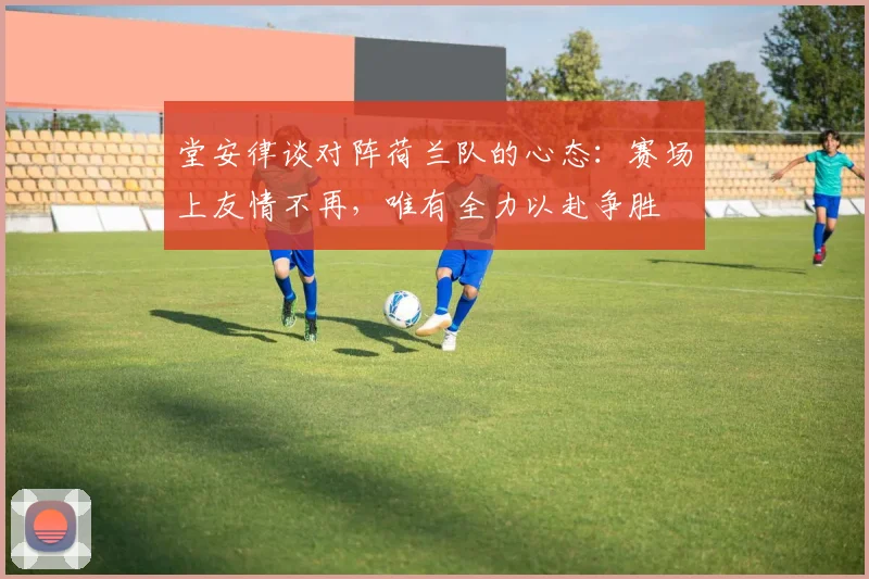 堂安律谈对阵荷兰队的心态：赛场上友情不再，唯有全力以赴争胜