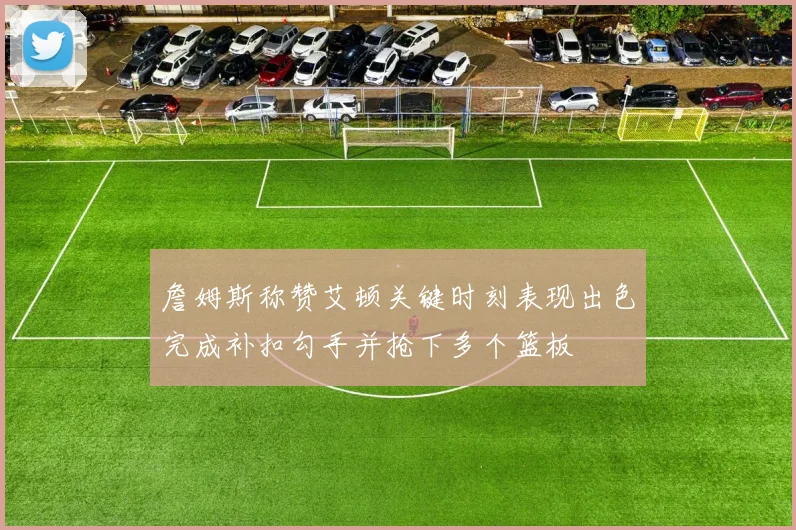 詹姆斯称赞艾顿关键时刻表现出色完成补扣勾手并抢下多个篮板