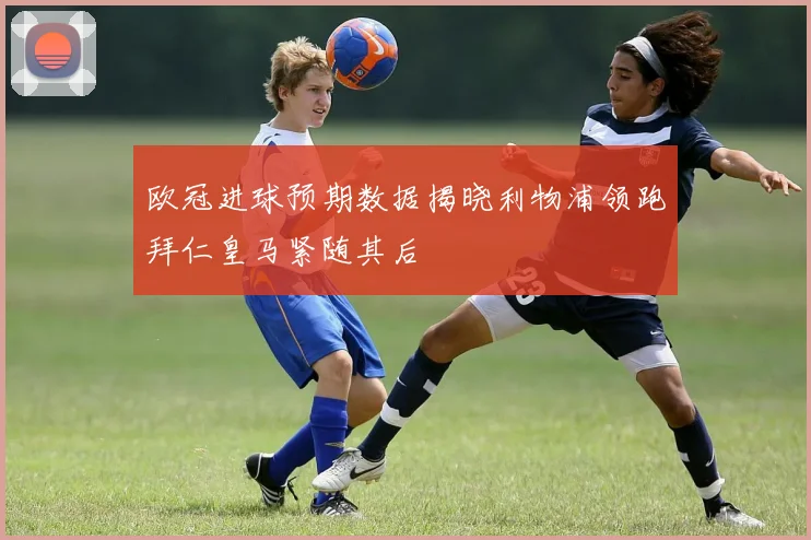 欧冠进球预期数据揭晓利物浦领跑拜仁皇马紧随其后