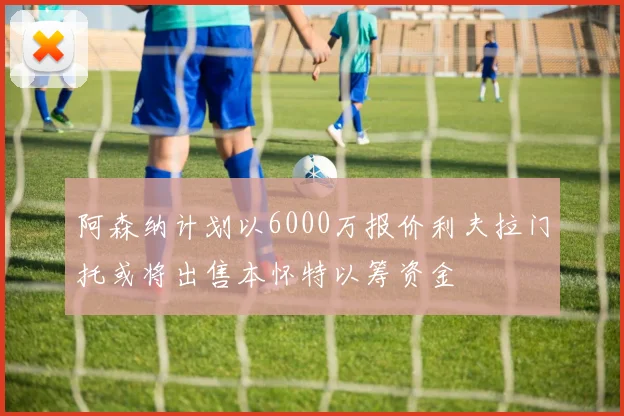 阿森纳计划以6000万报价利夫拉门托或将出售本怀特以筹资金