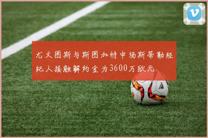 尤文图斯与斯图加特中场斯蒂勒经纪人接触解约金为3600万欧元